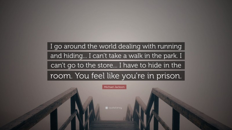 Michael Jackson Quote: “I go around the world dealing with running and hiding... I can’t take a walk in the park. I can’t go to the store... I have to hide in the room. You feel like you’re in prison.”
