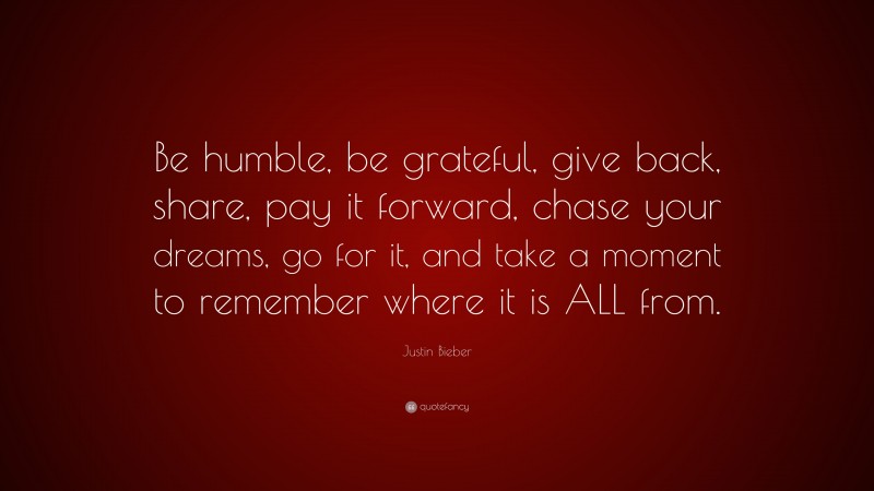Justin Bieber Quote: “Be humble, be grateful, give back, share, pay it forward, chase your dreams, go for it, and take a moment to remember where it is ALL from.”