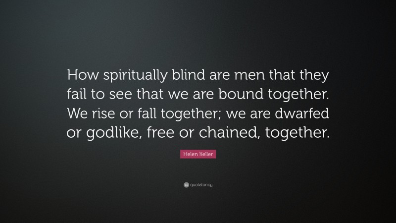 Helen Keller Quote: “How spiritually blind are men that they fail to see that we are bound together. We rise or fall together; we are dwarfed or godlike, free or chained, together.”
