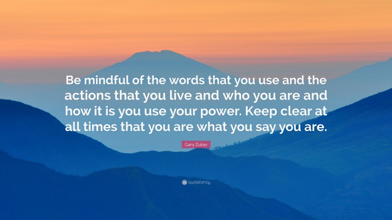 Gary Zukav Quote: “Be mindful of the words that you use and the actions that you live and who you are and how it is you use your power. Keep clear at all times that you are what you say you are.”