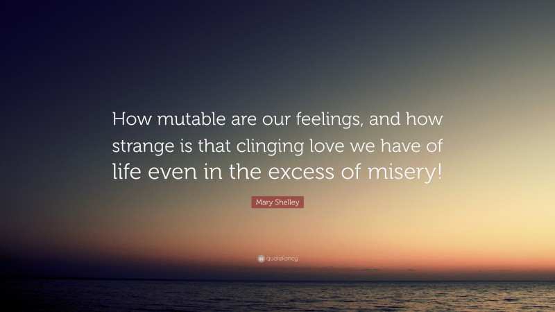 Mary Shelley Quote: “How mutable are our feelings, and how strange is that clinging love we have of life even in the excess of misery!”