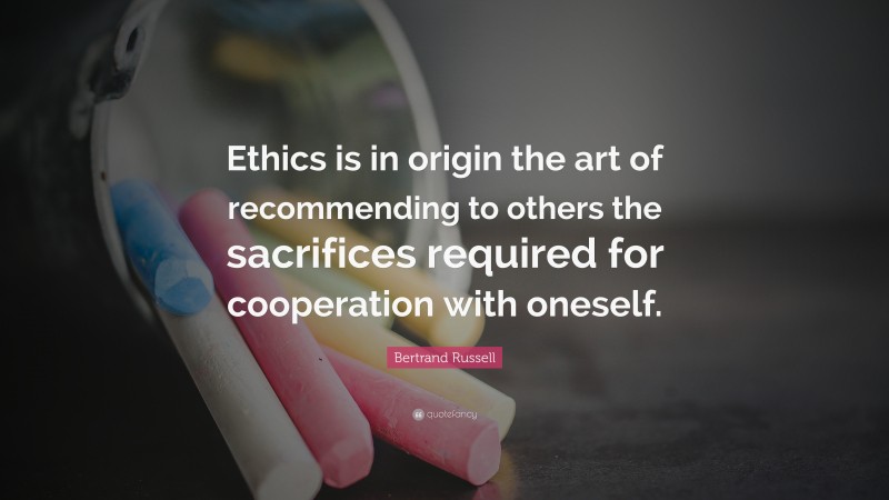Bertrand Russell Quote: “Ethics is in origin the art of recommending to others the sacrifices required for cooperation with oneself.”