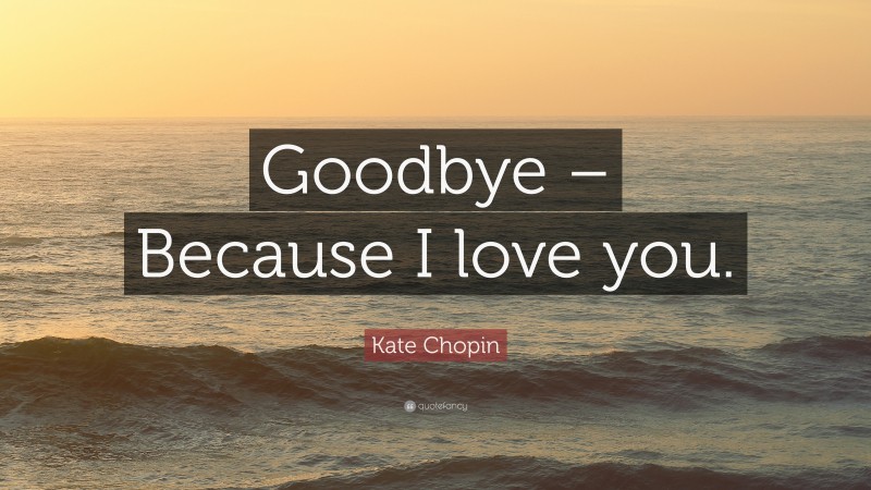 Kate Chopin Quote: “Goodbye – Because I love you.”