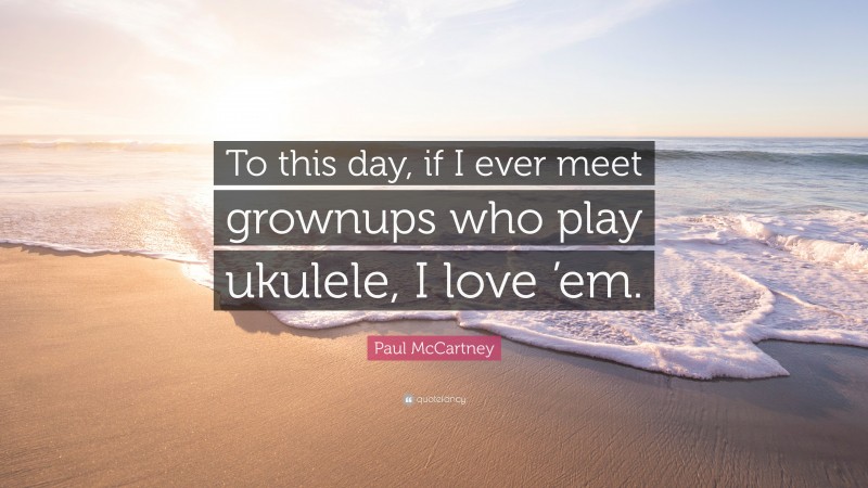 Paul McCartney Quote: “To this day, if I ever meet grownups who play ukulele, I love ’em.”