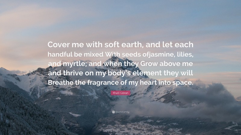 Khalil Gibran Quote: “Cover me with soft earth, and let each handful be mixed With seeds ofjasmine, lilies, and myrtle; and when they Grow above me and thrive on my body’s element they will Breathe the fragrance of my heart into space.”
