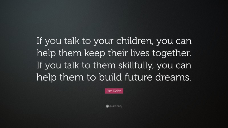 Jim Rohn Quote: “If you talk to your children, you can help them keep their lives together. If you talk to them skillfully, you can help them to build future dreams.”
