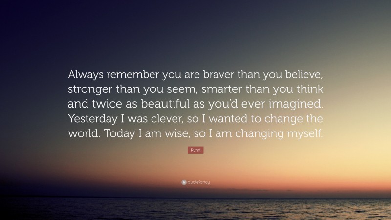 Rumi Quote: “Always remember you are braver than you believe, stronger than you seem, smarter than you think and twice as beautiful as you’d ever imagined. Yesterday I was clever, so I wanted to change the world. Today I am wise, so I am changing myself.”
