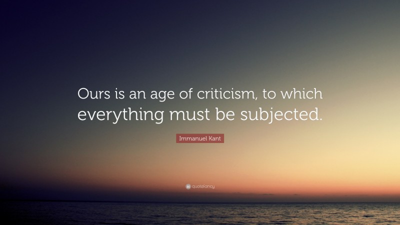 Immanuel Kant Quote: “Ours is an age of criticism, to which everything must be subjected.”