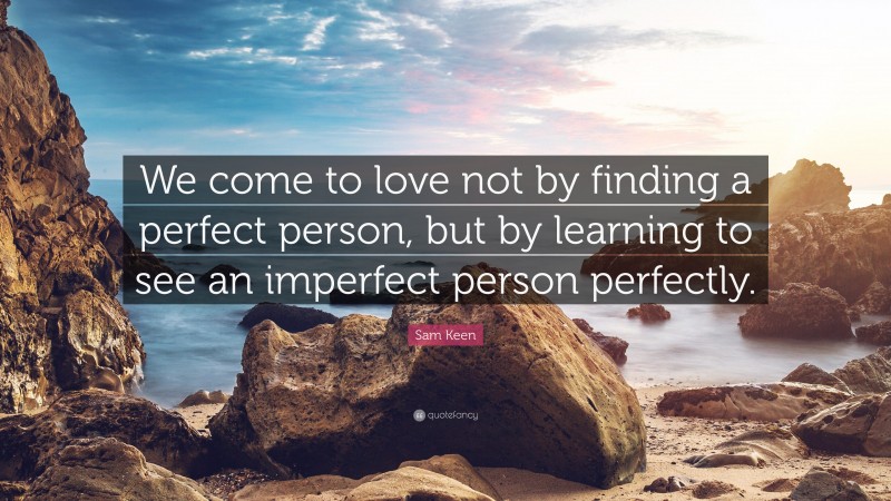 Sam Keen Quote: “We come to love not by finding a perfect person, but by learning to see an imperfect person perfectly.”