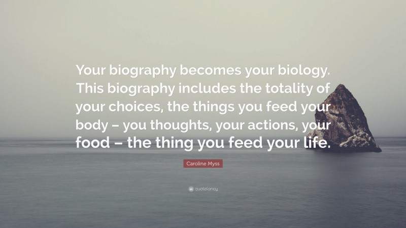 Caroline Myss Quote: “Your biography becomes your biology. This biography includes the totality of your choices, the things you feed your body – you thoughts, your actions, your food – the thing you feed your life.”