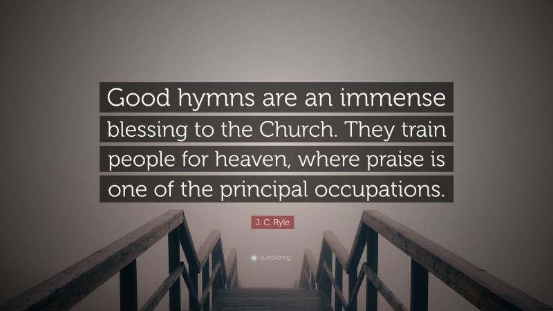 J. C. Ryle Quote: “Good hymns are an immense blessing to the Church. They train people for heaven, where praise is one of the principal occupations.”