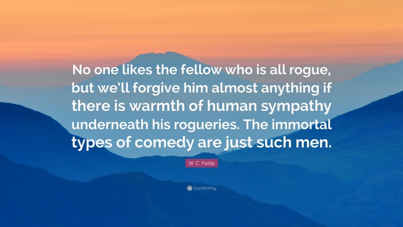 W. C. Fields Quote: “No one likes the fellow who is all rogue, but we’ll forgive him almost anything if there is warmth of human sympathy underneath his rogueries. The immortal types of comedy are just such men.”