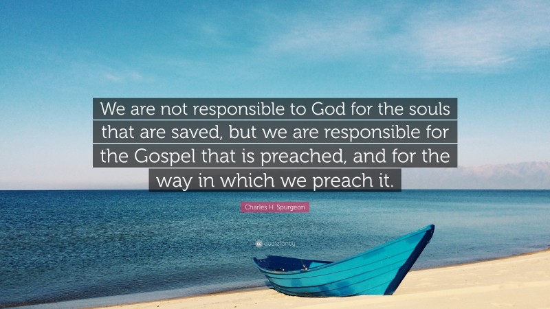 Charles H. Spurgeon Quote: “We are not responsible to God for the souls that are saved, but we are responsible for the Gospel that is preached, and for the way in which we preach it.”