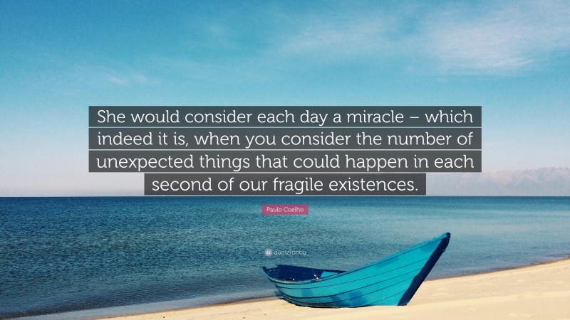 Paulo Coelho Quote: “She would consider each day a miracle – which indeed it is, when you consider the number of unexpected things that could happen in each second of our fragile existences.”