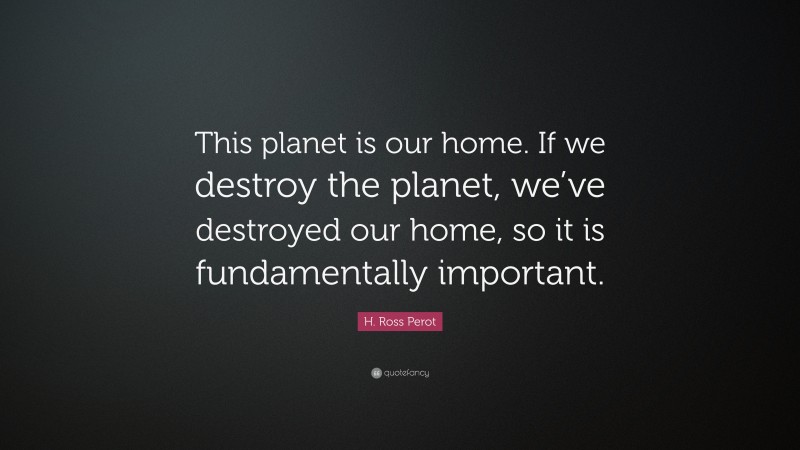H. Ross Perot Quote: “This planet is our home. If we destroy the planet, we’ve destroyed our home, so it is fundamentally important.”