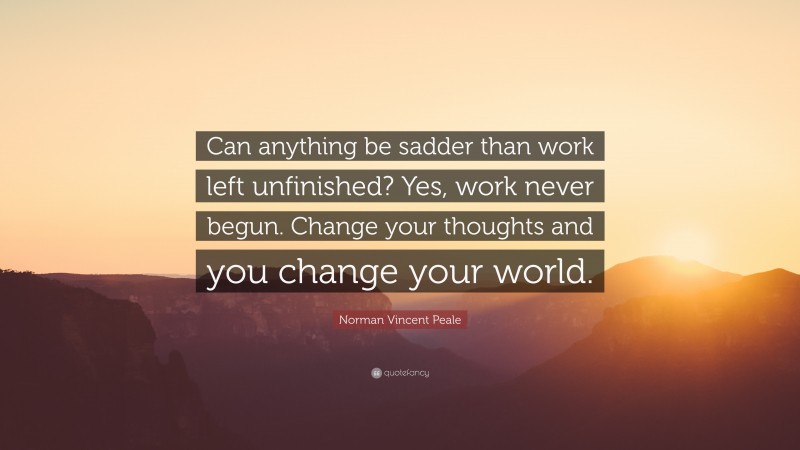 Norman Vincent Peale Quote: “Can anything be sadder than work left unfinished? Yes, work never begun. Change your thoughts and you change your world.”