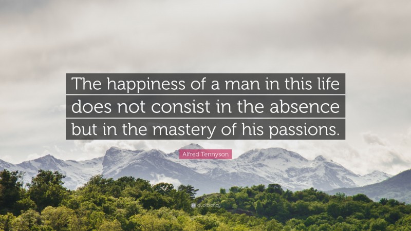 Alfred Tennyson Quote: “The happiness of a man in this life does not consist in the absence but in the mastery of his passions.”