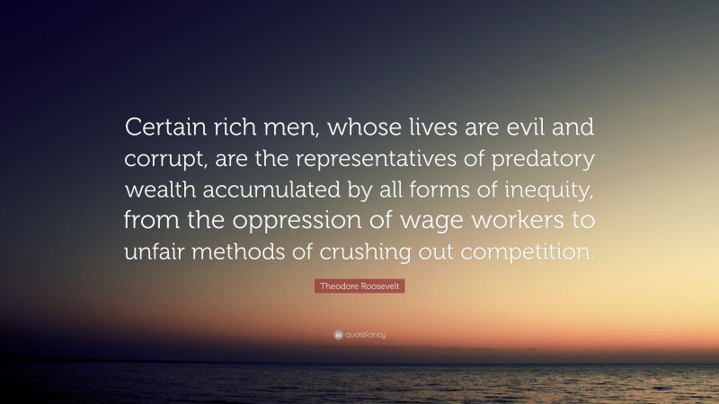 Theodore Roosevelt Quote: “Certain rich men, whose lives are evil and corrupt, are the representatives of predatory wealth accumulated by all forms of inequity, from the oppression of wage workers to unfair methods of crushing out competition.”