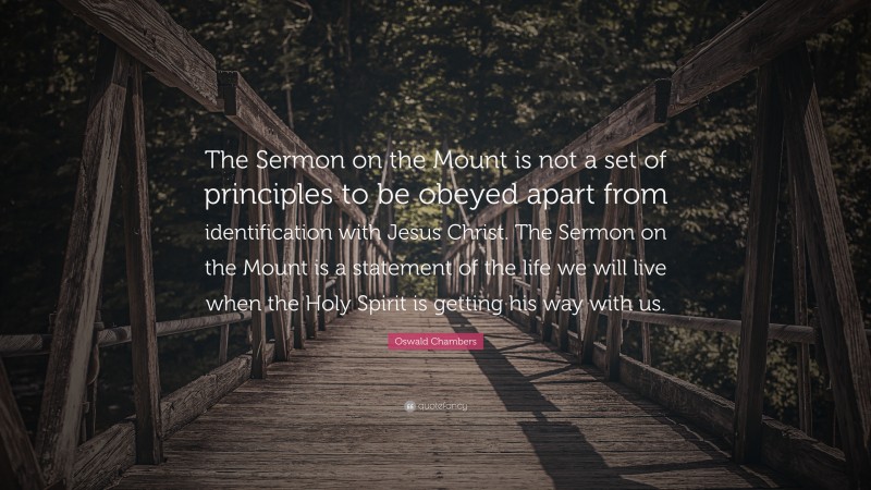 Oswald Chambers Quote: “The Sermon on the Mount is not a set of principles to be obeyed apart from identification with Jesus Christ. The Sermon on the Mount is a statement of the life we will live when the Holy Spirit is getting his way with us.”