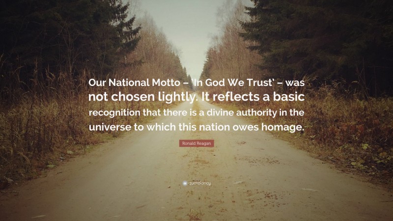 Ronald Reagan Quote: “Our National Motto – ‘In God We Trust’ – was not chosen lightly. It reflects a basic recognition that there is a divine authority in the universe to which this nation owes homage.”