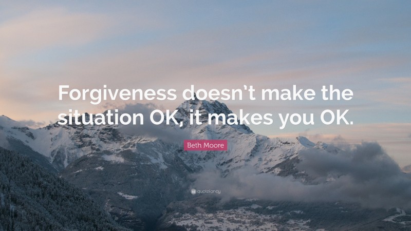 Beth Moore Quote: “Forgiveness doesn’t make the situation OK, it makes you OK.”