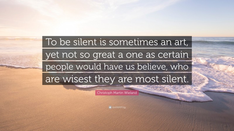 Christoph Martin Wieland Quote: “To be silent is sometimes an art, yet not so great a one as certain people would have us believe, who are wisest they are most silent.”
