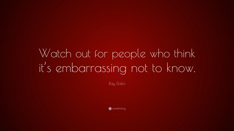Ray Dalio Quote: “Watch out for people who think it’s embarrassing not to know.”