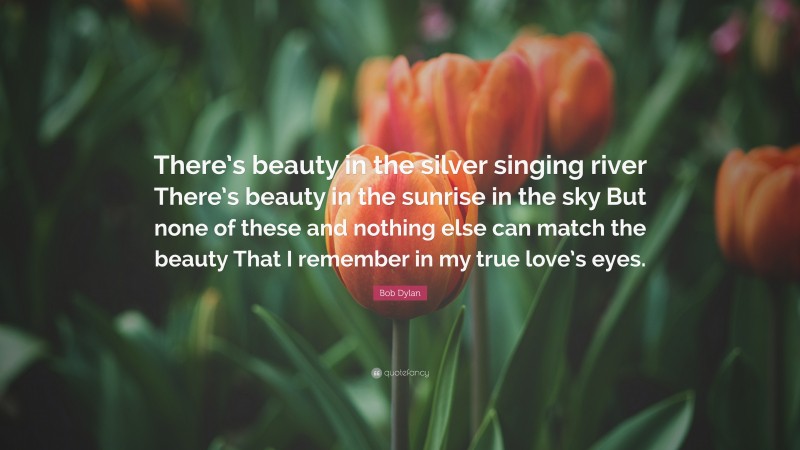 Bob Dylan Quote: “There’s beauty in the silver singing river There’s beauty in the sunrise in the sky But none of these and nothing else can match the beauty That I remember in my true love’s eyes.”