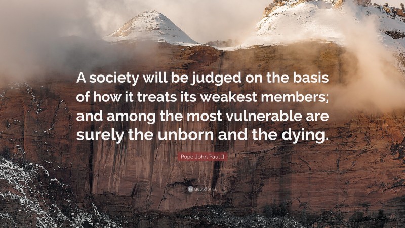 Pope John Paul II Quote: “A society will be judged on the basis of how it treats its weakest members; and among the most vulnerable are surely the unborn and the dying.”