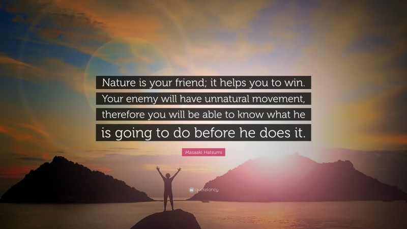 Masaaki Hatsumi Quote: “Nature is your friend; it helps you to win. Your enemy will have unnatural movement, therefore you will be able to know what he is going to do before he does it.”