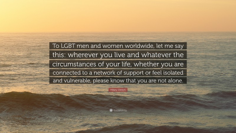 Hillary Clinton Quote: “To LGBT men and women worldwide, let me say this: wherever you live and whatever the circumstances of your life, whether you are connected to a network of support or feel isolated and vulnerable, please know that you are not alone.”
