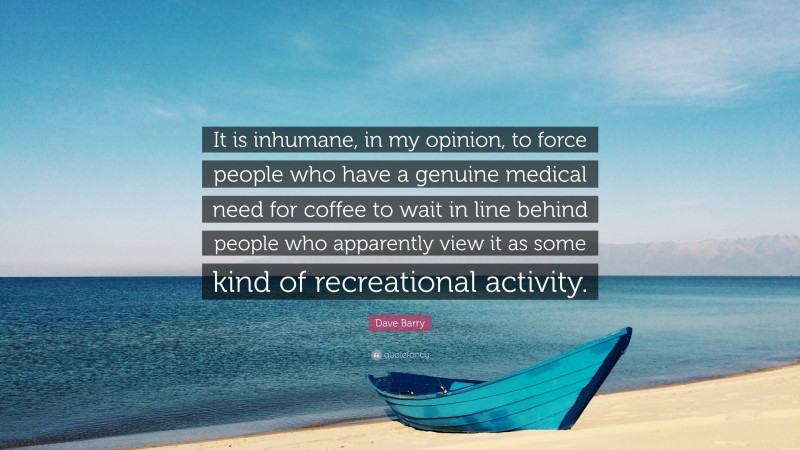 Dave Barry Quote: “It is inhumane, in my opinion, to force people who have a genuine medical need for coffee to wait in line behind people who apparently view it as some kind of recreational activity.”