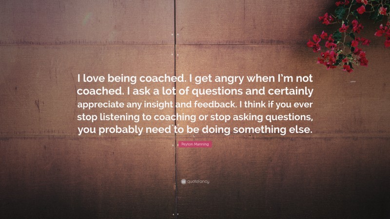 Peyton Manning Quote: “I love being coached. I get angry when I’m not coached. I ask a lot of questions and certainly appreciate any insight and feedback. I think if you ever stop listening to coaching or stop asking questions, you probably need to be doing something else.”
