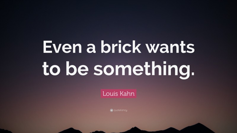 Louis Kahn Quote: “Even a brick wants to be something.”