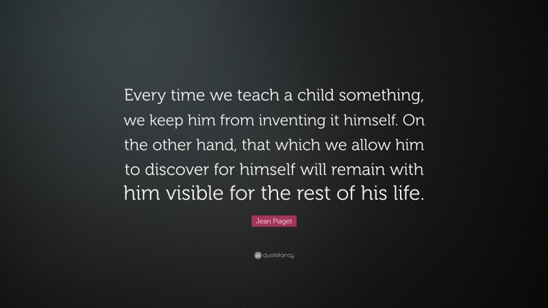 Jean Piaget Quote: “Every time we teach a child something, we keep him from inventing it himself. On the other hand, that which we allow him to discover for himself will remain with him visible for the rest of his life.”