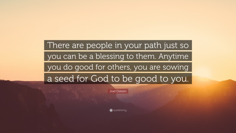Joel Osteen Quote: “There are people in your path just so you can be a blessing to them. Anytime you do good for others, you are sowing a seed for God to be good to you.”