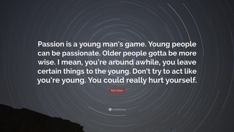 Bob Dylan Quote: “Passion is a young man’s game. Young people can be passionate. Older people gotta be more wise. I mean, you’re around awhile, you leave certain things to the young. Don’t try to act like you’re young. You could really hurt yourself.”