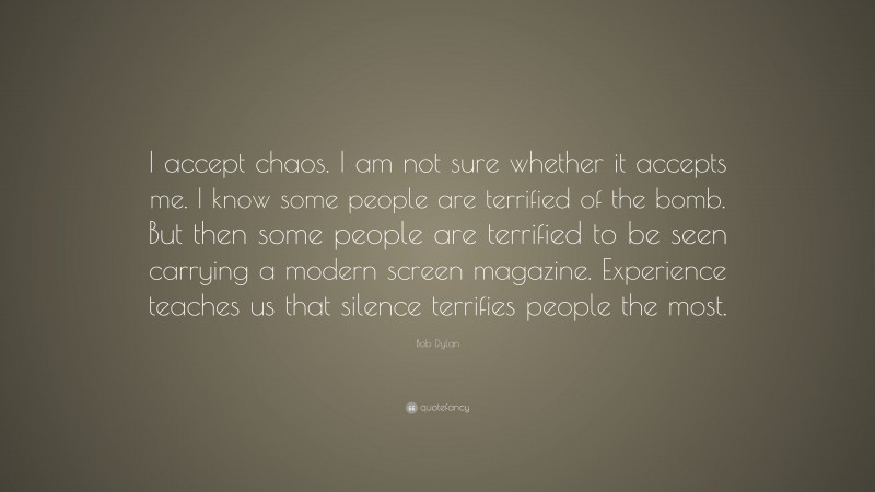 Bob Dylan Quote: “I accept chaos. I am not sure whether it accepts me. I know some people are terrified of the bomb. But then some people are terrified to be seen carrying a modern screen magazine. Experience teaches us that silence terrifies people the most.”
