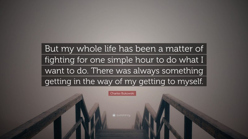 Charles Bukowski Quote: “But my whole life has been a matter of fighting for one simple hour to do what I want to do. There was always something getting in the way of my getting to myself.”