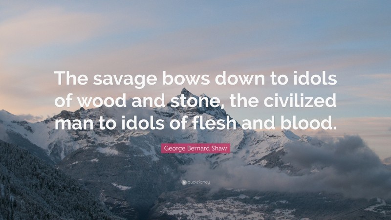 George Bernard Shaw Quote: “The savage bows down to idols of wood and stone, the civilized man to idols of flesh and blood.”