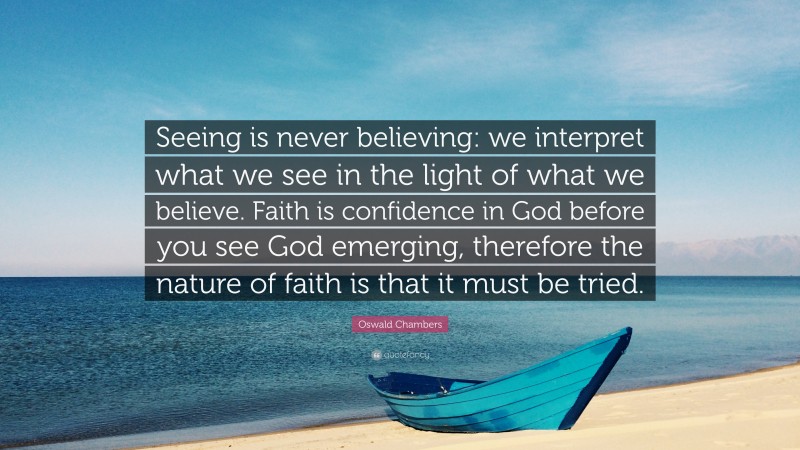 Oswald Chambers Quote: “Seeing is never believing: we interpret what we see in the light of what we believe. Faith is confidence in God before you see God emerging, therefore the nature of faith is that it must be tried.”