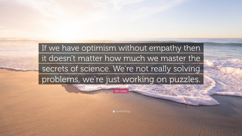 Bill Gates Quote: “If we have optimism without empathy then it doesn’t matter how much we master the secrets of science. We’re not really solving problems, we’re just working on puzzles.”