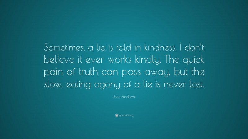 John Steinbeck Quote: “Sometimes, a lie is told in kindness. I don’t believe it ever works kindly. The quick pain of truth can pass away, but the slow, eating agony of a lie is never lost.”