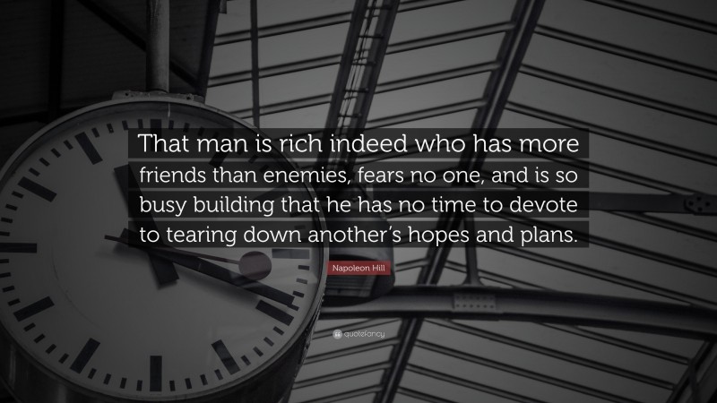 Napoleon Hill Quote: “That man is rich indeed who has more friends than enemies, fears no one, and is so busy building that he has no time to devote to tearing down another’s hopes and plans.”