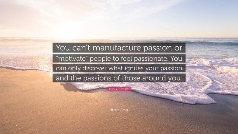 James C. Collins Quote: “You can’t manufacture passion or “motivate” people to feel passionate. You can only discover what ignites your passion and the passions of those around you.”