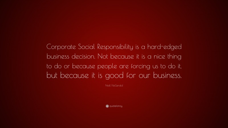 Niall FitzGerald Quote: “Corporate Social Responsibility is a hard-edged business decision. Not because it is a nice thing to do or because people are forcing us to do it, but because it is good for our business.”
