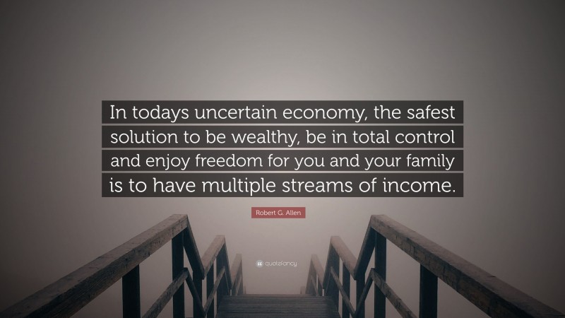 Robert G. Allen Quote: “In todays uncertain economy, the safest solution to be wealthy, be in total control and enjoy freedom for you and your family is to have multiple streams of income.”