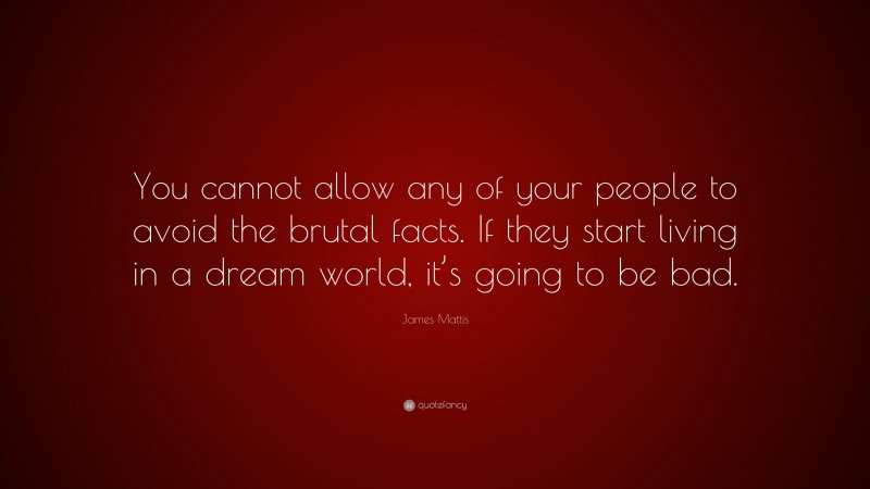 James Mattis Quote: “You cannot allow any of your people to avoid the brutal facts. If they start living in a dream world, it’s going to be bad.”