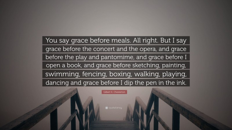 Gilbert K. Chesterton Quote: “You say grace before meals. All right. But I say grace before the concert and the opera, and grace before the play and pantomime, and grace before I open a book, and grace before sketching, painting, swimming, fencing, boxing, walking, playing, dancing and grace before I dip the pen in the ink.”