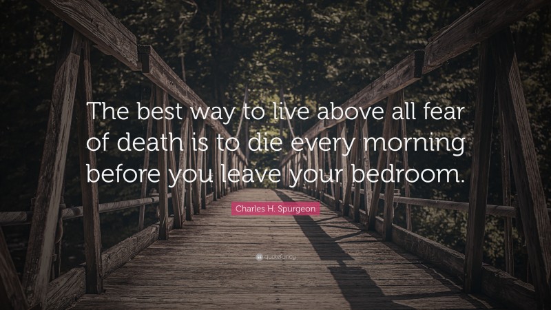 Charles H. Spurgeon Quote: “The best way to live above all fear of death is to die every morning before you leave your bedroom.”